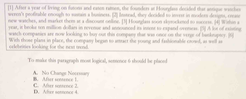 [1] After a year of living on futons and eaten ramen, the founders at Hourglass decided that antique watches
weren't profitable enough to sustain a business. [2] Instead, they decided to invest in modern designs, create
new watches, and market them at a discount online. [3] Hourglass soon skyrocketed to success. [4] Within a
year, it broke ten million dollars in revenue and announced its intent to expand overseas. [5] A lot of existing
watch companies are now looking to buy out this company that was once on the verge of bankruptey. [6]
With those plans in place, the company began to attract the young and fashionable crowd, as well as
celebrities looking for the next trend.
To make this paragraph most logical, sentence 6 should be placed
A. No Change Necessary
B. After sentence 1.
C. After sentence 2.
D. After sentence 4.