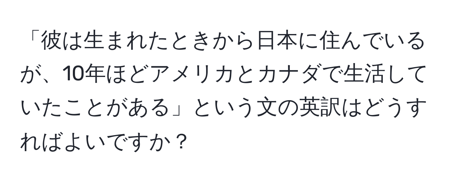 「彼は生まれたときから日本に住んでいるが、10年ほどアメリカとカナダで生活していたことがある」という文の英訳はどうすればよいですか？