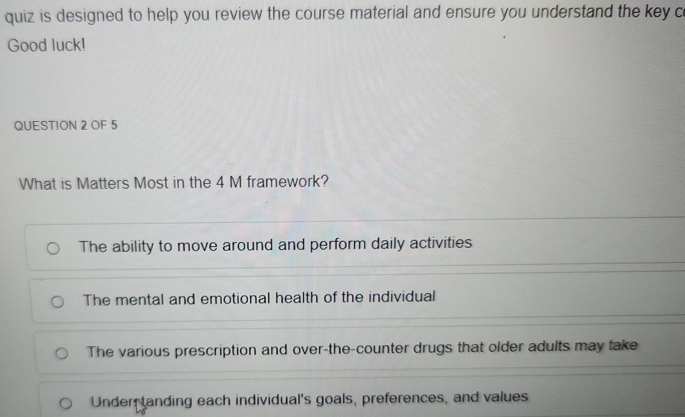 quiz is designed to help you review the course material and ensure you understand the key c
Good luck!
QUESTION 2 OF 5
What is Matters Most in the 4 M framework?
The ability to move around and perform daily activities
The mental and emotional health of the individual
The various prescription and over-the-counter drugs that older adults may take
Under tanding each individual's goals, preferences, and values