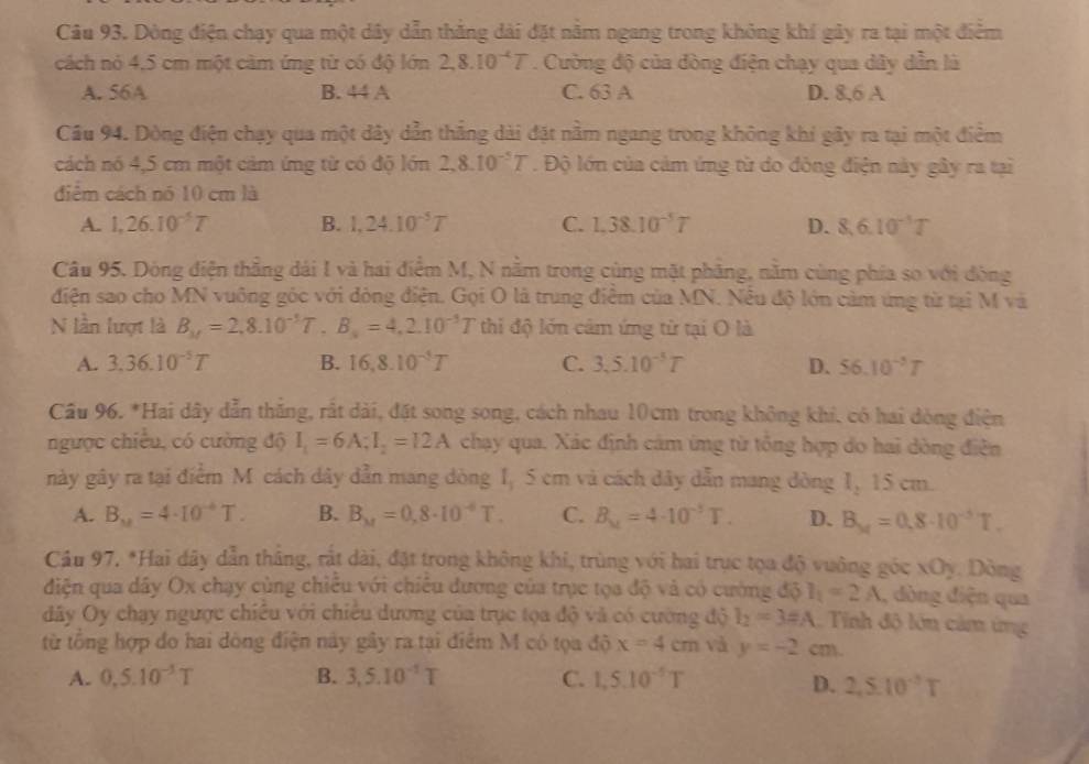 Dòng điện chạy qua một dây dẫn thắng dài đặt nằm ngang trong không khí gây ra tại một điểm
cách nó 4,5 cm một cảm ứng từ có độ lớn 2,8.10^(-4)T. Cường độ của đòng điện chạy qua dây dẫn là
A. 56A B. 44 A C. 63 A D. 8,6 A
Cầu 94. Dòng điện chạy qua một dây dẫn thắng dài đặt nằm ngang trong không khí gây ra tại một điểm
cách nó 4,5 cm một cảm ứng từ có độ lớn 2,8.10^(-5)T.  Độ lớn của cảm ứng từ do đông điện này gây ra tại
điểm cách nó 10 cm là
A. 1,26.10^(-5)T B. 1,24.10^(-5)T C. 1,38.10^(-5)T D. 8,10^(-1)T
Câu 95. Dông điện thẳng dái I và hai điểm M, N nằm trong cùng mặt phăng, nằm cùng phía so với đòng
điện sao cho MN vuông góc với đóng điện. Gọi O là trung điễm của MN. Nếu độ lớn cảm ứng từ tại M và
N lần lượt là B_M=2,8.10^(-1)T,B_s=4,2.10^(-3)T thi độ lớn cảm ứng từ tại O là
A. 3.36.10^(-5)T B. 16,8.10^(-5)T C. 3,5.10^(-5)T D. 56.10^(-1)T
Câu 96. *Hai dây dẫn thăng, rất dài, đặt song song, cách nhau 10cm trong không khí, có hai dòng điện
ngược chiều, có cường độ I_1=6A;I_2=12A chạy qua. Xác định cảm ứng từ tổng hợp do hai dòng điễn
này gây ra tại điểm M cách dây dẫn mang dòng I, 5 cm và cách dây dẫn mang dòng 1, 15 cm.
A. B_M=4· 10^(-4)T. B. B_M=0,8· 10^(-6)T. C. B_u=4· 10^(-5)T. D. B_M=0.8· 10^(-5)T.
Cầu 97, *Hai dây dẫn tháng, rất dài, đặt trong không khi, trùng với hai trục tọa độ vuông góc xOy. Dòng
điện qua dây Ox chạy cùng chiếu với chiêu đương của trục tọa độ và có cường độ I_1=2A , dòng điện qua
đây Oy chạy ngược chiều với chiếu dương của trục tọa độ và có cường độ l_2=3=A Tinh độ lớn cảm ứng
từ tổng hợp do hai dông điện này gây ra tại điểm M có tọa độ x=4cm và y=-2cm.
A. 0,5.10^(-3)T B. 3,5.10^(-1)T C. 1,5.10^(-5)T
D. 2,5.10^(-3)T