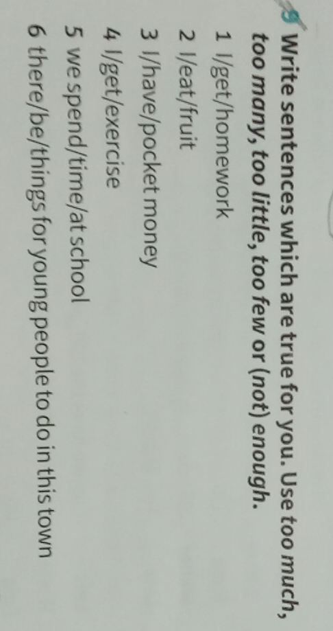 Write sentences which are true for you. Use too much,
too many, too little, too few or (not) enough.
1 I/get/homework
2 I/eat/fruit
3 I/have/pocket money
4 l/get/exercise
5 we spend/time/at school
6 there/be/things for young people to do in this town