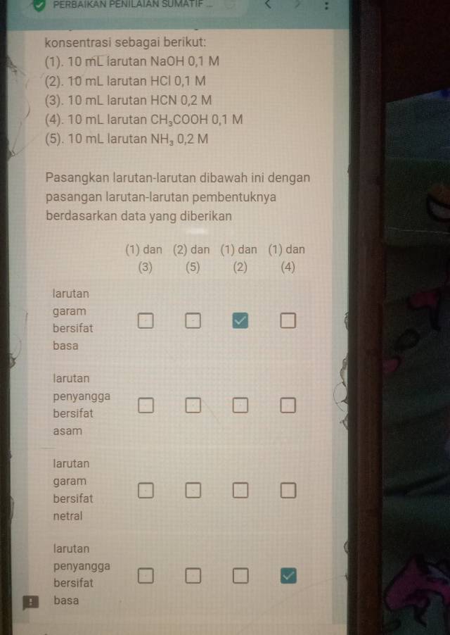 PERBAIKAN PENILAIAN SUMATIF 
konsentrasi sebagai berikut: 
(1). 10 mL iarutan NaOH 0,1 M
(2). 10 mL larutan HCl 0,1 M
(3). 10 mL larutan HCN 0,2 M
(4). 10 mL larutan CH_3 COOH 0,1 M
(5). 10 mL larutan NH_3 0,2 M
Pasangkan larutan-larutan dibawah ini dengan 
pasangan larutan-larutan pembentuknya 
berdasarkan data yang diberikan 
(1) dan (2) dan (1) dan (1) dan 
(3) (5) (2) (4) 
larutan 
garam 
bersifat 
□ 
basa 
larutan 
penyangga 
bersifat 
□ 
asam 
larutan 
garam 
bersifat 
netral 
larutan 
penyangga 
bersifat 
! basa