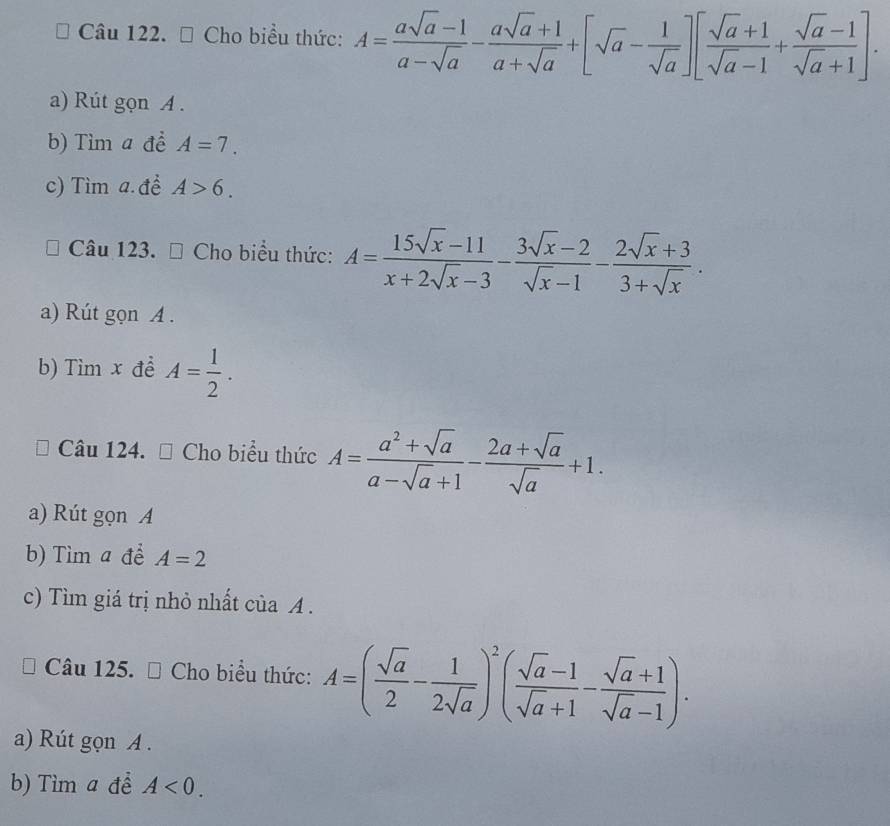 Cho biểu thức: A= (asqrt(a)-1)/a-sqrt(a) - (asqrt(a)+1)/a+sqrt(a) +[sqrt(a)- 1/sqrt(a) ][ (sqrt(a)+1)/sqrt(a)-1 + (sqrt(a)-1)/sqrt(a)+1 ]. 
a) Rút gọn A.
b) Tìm a để A=7.
c) Tìm a. đề A>6. 
Câu 123. Cho biểu thức: A= (15sqrt(x)-11)/x+2sqrt(x)-3 - (3sqrt(x)-2)/sqrt(x)-1 - (2sqrt(x)+3)/3+sqrt(x) . 
a) Rút gọn A .
b) Tìm x để A= 1/2 . 
Câu 124. □ Cho biểu thức A= (a^2+sqrt(a))/a-sqrt(a)+1 - (2a+sqrt(a))/sqrt(a) +1. 
a) Rút gọn A
b) Tìm a để A=2
c) Tìm giá trị nhỏ nhất của A.
Câu 125. # Cho biểu thức: A=( sqrt(a)/2 - 1/2sqrt(a) )^2( (sqrt(a)-1)/sqrt(a)+1 - (sqrt(a)+1)/sqrt(a)-1 ). 
a) Rút gọn A .
b) Tìm a để A<0</tex>.