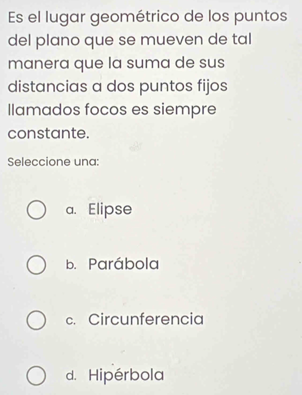 Es el lugar geométrico de los puntos
del plano que se mueven de tal
manera que la suma de sus
distancias a dos puntos fijos
llamados focos es siempre
constante.
Seleccione una:
a. Elipse
b. Parábola
c. Circunferencia
d. Hipérbola