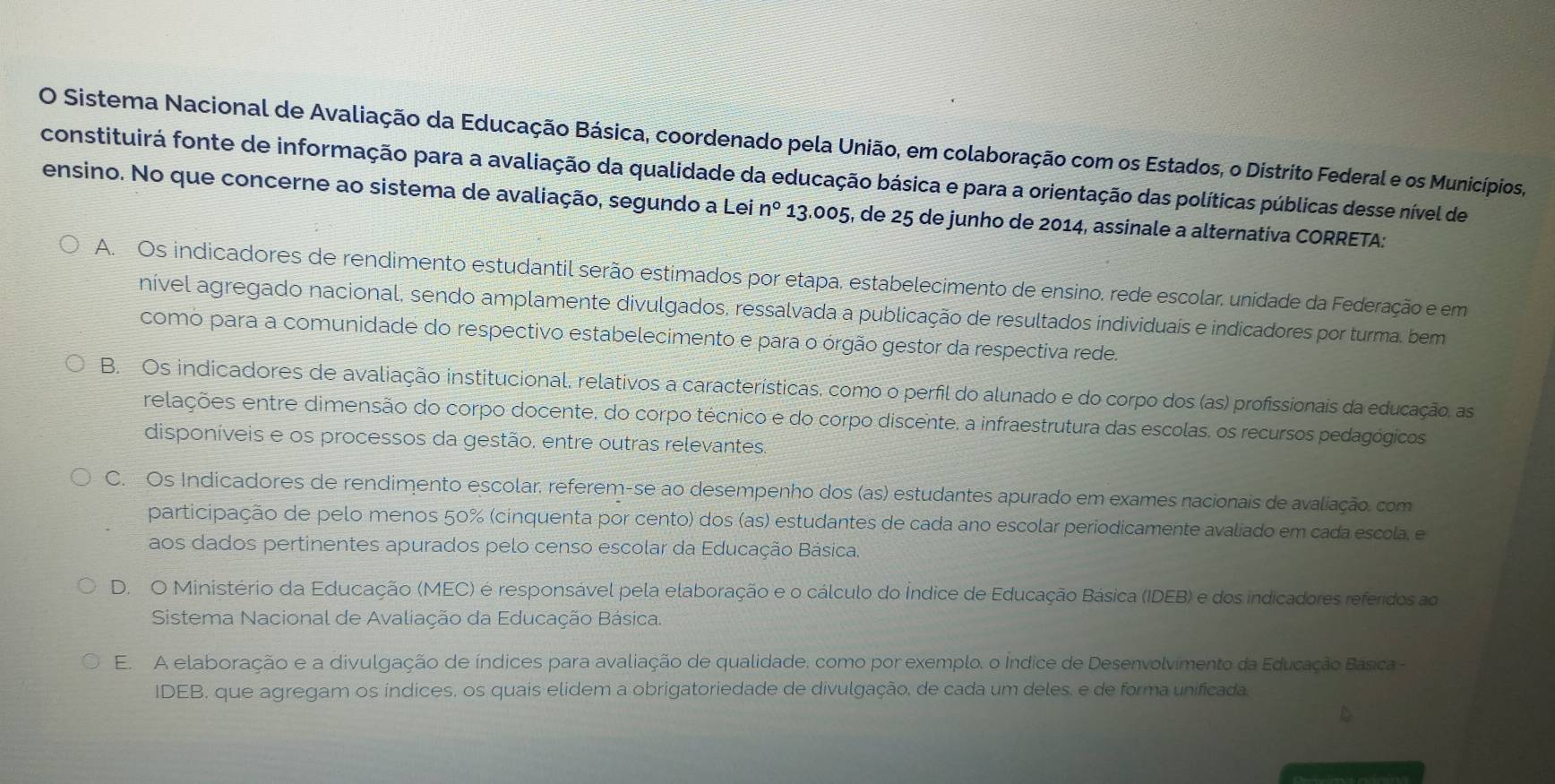 Sistema Nacional de Avaliação da Educação Básica, coordenado pela União, em colaboração com os Estados, o Distrito Federal e os Municípios,
constituirá fonte de informação para a avaliação da qualidade da educação básica e para a orientação das políticas públicas desse nível de
ensino. No que concerne ao sistema de avaliação, segundo a Lei n° 13.005, de 25 de junho de 2014, assinale a alternativa CORRETA:
A. Os indicadores de rendimento estudantil serão estimados por etapa, estabelecimento de ensino, rede escolar, unidade da Federação e em
nível agregado nacional, sendo amplamente divulgados, ressalvada a publicação de resultados individuais e indicadores por turma, bem
como para a comunidade do respectivo estabelecimento e para o órgão gestor da respectiva rede.
B. Os indicadores de avaliação institucional, relativos a características, como o perfil do alunado e do corpo dos (as) profissionais da educação, as
relações entre dimensão do corpo docente, do corpo técnico e do corpo discente, a infraestrutura das escolas, os recursos pedagógicos
disponíveis e os processos da gestão, entre outras relevantes.
C. Os Indicadores de rendimento escolar, referem-se ao desempenho dos (as) estudantes apurado em exames nacionais de avaliação. com
participação de pelo menos 50% (cinquenta por cento) dos (as) estudantes de cada ano escolar periodicamente avaliado em cada escola, e
aos dados pertinentes apurados pelo censo escolar da Educação Básica.
D. O Ministério da Educação (MEC) é responsável pela elaboração e o cálculo do Índice de Educação Básica (IDEB) e dos indicadores referidos ao
Sistema Nacional de Avaliação da Educação Básica.
E. A elaboração e a divulgação de índices para avaliação de qualidade, como por exemplo, o Índice de Desenvolvimento da Educação Básica -
IDEB, que agregam os índices, os quais elidem a obrigatoriedade de divulgação, de cada um deles, e de forma unificada