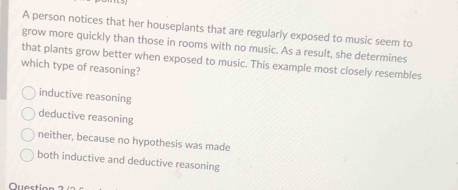 A person notices that her houseplants that are regularly exposed to music seem to
grow more quickly than those in rooms with no music. As a result, she determines
that plants grow better when exposed to music. This example most closely resembles
which type of reasoning?
inductive reasoning
deductive reasoning
neither, because no hypothesis was made
both inductive and deductive reasoning
Question