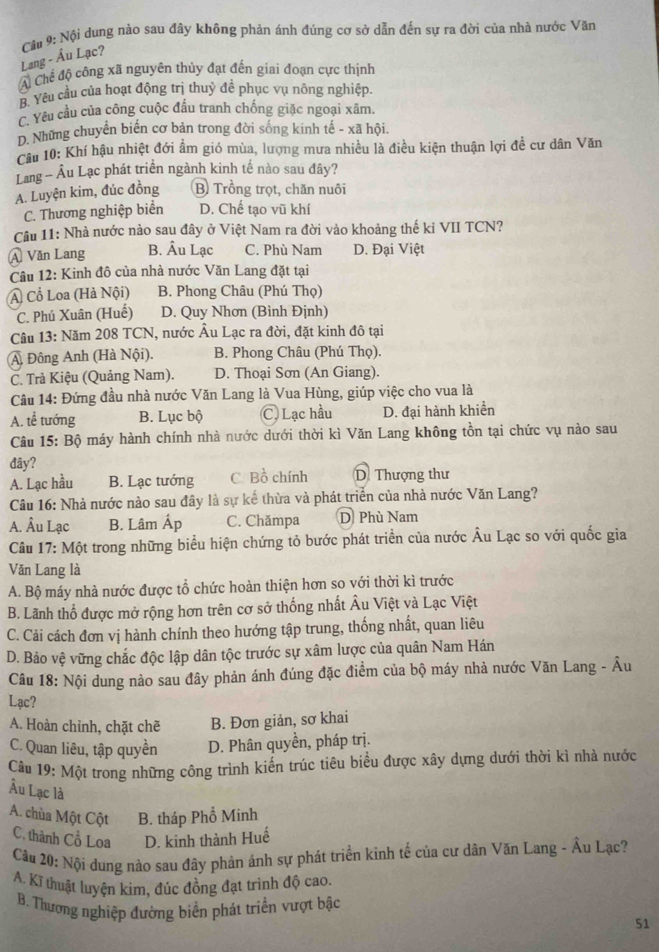 Nội dung nào sau đây không phản ánh đúng cơ sở dẫn đến sự ra đời của nhà nước Văn
Lang - Âu Lạc?
A Chế độ công xã nguyên thủy đạt đến giai đoạn cực thịnh
B. Yêu cầu của hoạt động trị thuỷ đề phục vụ nông nghiệp.
C. Yêu cầu của công cuộc đấu tranh chống giặc ngoại xâm.
D. Những chuyển biển cơ bản trong đời sống kinh tế - xã hội.
Câu 10: Khí hậu nhiệt đới ẩm gió mùa, lượng mưa nhiều là điều kiện thuận lợi đề cư dân Văn
Lang ~ Âu Lạc phát triển ngành kinh tế nào sau đây?
A. Luyện kim, đúc đồng B Trồng trọt, chăn nuôi
C. Thương nghiệp biển D. Chế tạo vũ khí
Câu 11: Nhà nước nào sau đây ở Việt Nam ra đời vào khoảng thế kỉ VII TCN?
B. Âu Lạc C. Phù Nam
Á Văn Lang D. Đại Việt
Câu 12: Kinh đô của nhà nước Văn Lang đặt tại
A Cổ Loa (Hà Nội) B. Phong Châu (Phú Thọ)
C. Phú Xuân (Huế) D. Quy Nhơn (Bình Định)
Câu 13: Năm 208 TCN, nước Âu Lạc ra đời, đặt kinh đô tại
A Đông Anh (Hà Nội). B. Phong Châu (Phú Thọ).
C. Trà Kiệu (Quảng Nam). D. Thoại Sơn (An Giang).
Câu 14: Đứng đầu nhà nước Văn Lang là Vua Hùng, giúp việc cho vua là
A. tễ tướng B. Lục bộ C. Lạc hầu D. đại hành khiển
Câu 15: Bộ máy hành chính nhà nước dưới thời kì Văn Lang không tồn tại chức vụ nào sau
đây?
A. Lạc hầu B. Lạc tướng C. Bồ chính D. Thượng thư
Câu 16: Nhà nước nào sau đây là sự kể thừa và phát triển của nhà nước Văn Lang?
A. Âu Lạc B. Lâm Ấp C. Chămpa D Phù Nam
Câu 17: Một trong những biểu hiện chứng tỏ bước phát triển của nước Âu Lạc so với quốc gia
Văn Lang là
A. Bộ máy nhà nước được tổ chức hoàn thiện hơn so với thời kì trước
B. Lãnh thổ được mở rộng hơn trên cơ sở thống nhất Âu Việt và Lạc Việt
C. Cải cách đơn vị hành chính theo hướng tập trung, thống nhất, quan liêu
D. Bảo vệ vững chắc độc lập dân tộc trước sự xâm lược của quân Nam Hán
Câu 18: Nội dung nào sau đây phản ánh đúng đặc điểm của bộ máy nhà nước Văn Lang - Âu
Lạc?
A. Hoàn chỉnh, chặt chẽ B. Đơn giản, sơ khai
C. Quan liêu, tập quyền D. Phân quyền, pháp trị.
Câu 19: Một trong những công trình kiến trúc tiêu biểu được xây dựng dưới thời kì nhà nước
Âu Lạc là
A. chùa Một Cột B. tháp Phổ Minh
C. thành Cổ Loa D. kinh thành Huế
Câu 20: Nội dung nào sau đây phản ánh sự phát triển kinh tế của cư dân Văn Lang - Âu Lạc?
A. Kĩ thuật luyện kim, đúc đồng đạt trình độ cao.
B. Thương nghiệp đường biển phát triển vượt bậc
51