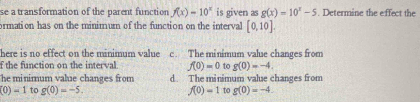 se a transformation of the parent function f(x)=10^x is given downarrow g(x)=10^x-5. Determine the effect the
ormation has on the minimum of the function on the interval [0,10]. 
here is no effect on the minimum value c. The minimum value changes from
f the function on the interval. f(0)=0 to g(0)=-4. 
he minimum value changes from d. The minimum value changes from
(0)=1 to g(0)=-5. f(0)=1 to g(0)=-4.