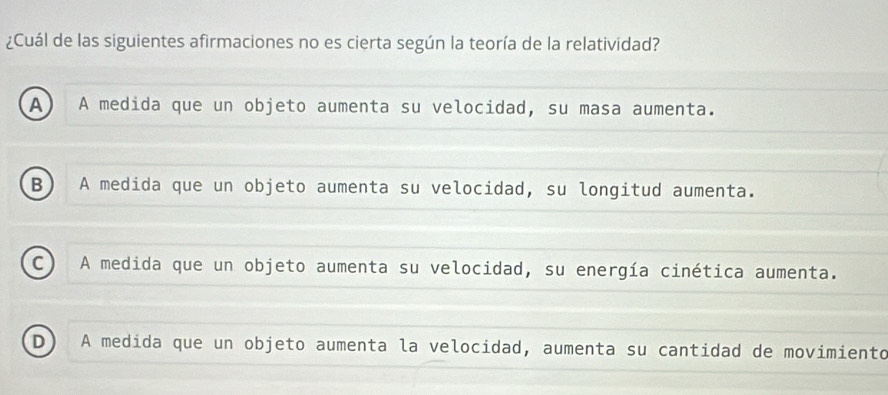 ¿Cuál de las siguientes afirmaciones no es cierta según la teoría de la relatividad?
A A medida que un objeto aumenta su velocidad, su masa aumenta.
B A medida que un objeto aumenta su velocidad, su longitud aumenta.
c A medida que un objeto aumenta su velocidad, su energía cinética aumenta.
D) A medida que un objeto aumenta la velocidad, aumenta su cantidad de movimiento