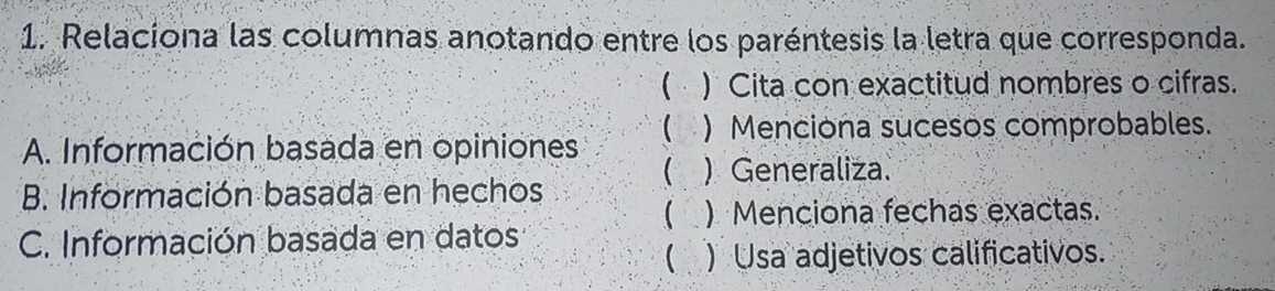 Relaciona las columnas anotando entre los paréntesis la letra que corresponda. 
( ) Cita con exactitud nombres o cifras. 
A. Información basada en opiniones ( ) Menciona sucesos comprobables. 
( )Generaliza. 
B. Información basada en hechos 
( ) Menciona fechas exactas. 
C. Información basada en datos 
( ) Usa adjetivos calificativos.