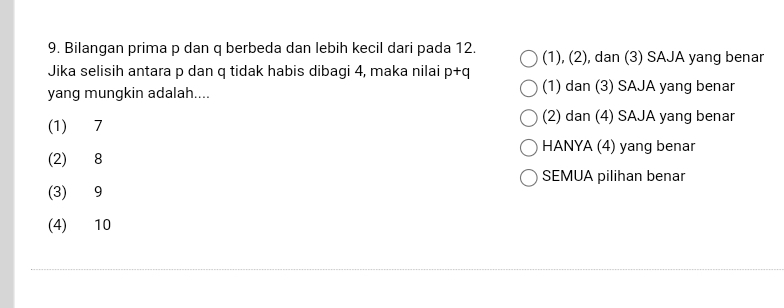 Bilangan prima p dan q berbeda dan lebih kecil dari pada 12. (1), (2), dan (3) SAJA yang benar
Jika selisih antara p dan q tidak habis dibagi 4, maka nilai p+q
yang mungkin adalah.... (1) dan (3) SAJA yang benar
(1) 7
(2) dan (4) SAJA yang benar
HANYA (4) yang benar
(2) 8
SEMUA pilihan benar
(3) 9
(4) 10