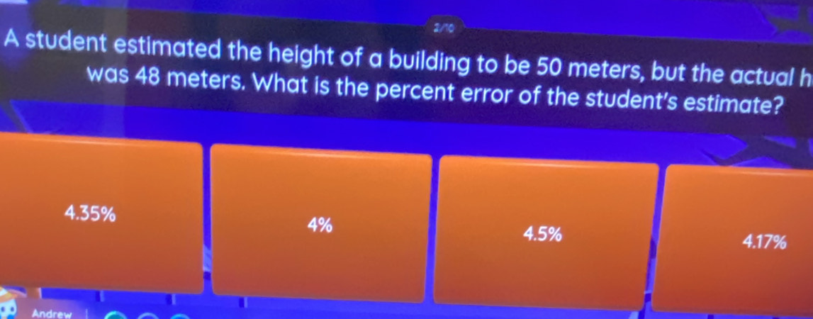 A student estimated the height of a building to be 50 meters, but the actual h
was 48 meters. What is the percent error of the student's estimate?
4.35%
4%
4.5% 4.17%
Andrew