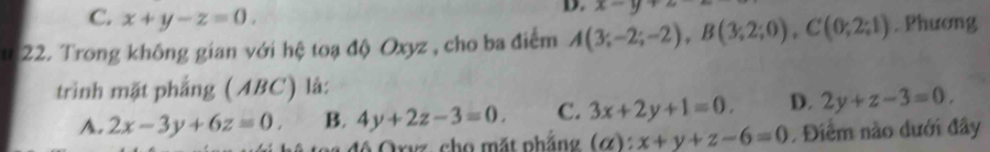 C. x+y-z=0. 
D. x-y+2
u 22. Trong không gian với hệ toạ độ Oxyz , cho ba điểm A(3;-2;-2), B(3;2;0), C(0;2;1). Phương
trình mặt phẳng (ABC) là:
A. 2x-3y+6z=0. B. 4y+2z-3=0. C. 3x+2y+1=0. D. 2y+z-3=0, 
độ Orvz, cho mặt phắng (alpha ):x+y+z-6=0. Điểm nào dưới đây