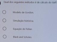 Qual dos seguintes métodos é de cálculo do VaR?
Modelo de Gordan
Simulação histórica
Equação de Fisher.
Black and Schofes