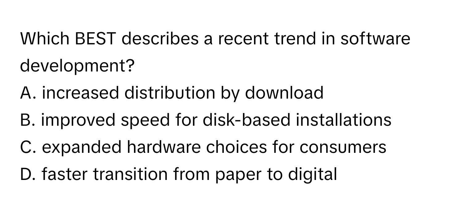 Which BEST describes a recent trend in software development?

A. increased distribution by download
B. improved speed for disk-based installations
C. expanded hardware choices for consumers
D. faster transition from paper to digital