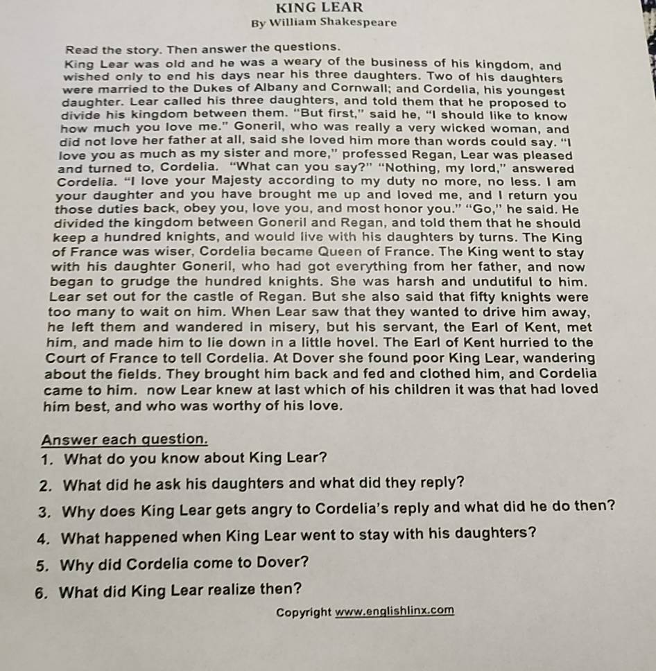 KING LEAR
By William Shakespeare
Read the story. Then answer the questions.
King Lear was old and he was a weary of the business of his kingdom, and
wished only to end his days near his three daughters. Two of his daughters
were married to the Dukes of Albany and Cornwall; and Cordelia, his youngest
daughter. Lear called his three daughters, and told them that he proposed to
divide his kingdom between them. “But first,” said he, “I should like to know
how much you love me." Goneril, who was really a very wicked woman, and
did not love her father at all, said she loved him more than words could say. “I
love you as much as my sister and more," professed Regan, Lear was pleased
and turned to, Cordelia. “What can you say?” “Nothing, my lord,” answered
Cordelia. “I love your Majesty according to my duty no more, no less. I am
your daughter and you have brought me up and loved me, and I return you
those duties back, obey you, love you, and most honor you.” “Go,” he said. He
divided the kingdom between Goneril and Regan, and told them that he should
keep a hundred knights, and would live with his daughters by turns. The King
of France was wiser, Cordelia became Queen of France. The King went to stay
with his daughter Goneril, who had got everything from her father, and now
began to grudge the hundred knights. She was harsh and undutiful to him.
Lear set out for the castle of Regan. But she also said that fifty knights were
too many to wait on him. When Lear saw that they wanted to drive him away,
he left them and wandered in misery, but his servant, the Earl of Kent, met
him, and made him to lie down in a little hovel. The Earl of Kent hurried to the
Court of France to tell Cordelia. At Dover she found poor King Lear, wandering
about the fields. They brought him back and fed and clothed him, and Cordelia
came to him. now Lear knew at last which of his children it was that had loved
him best, and who was worthy of his love.
Answer each question.
1. What do you know about King Lear?
2. What did he ask his daughters and what did they reply?
3. Why does King Lear gets angry to Cordelia's reply and what did he do then?
4. What happened when King Lear went to stay with his daughters?
5. Why did Cordelia come to Dover?
6. What did King Lear realize then?
Copyright www.englishlinx.com