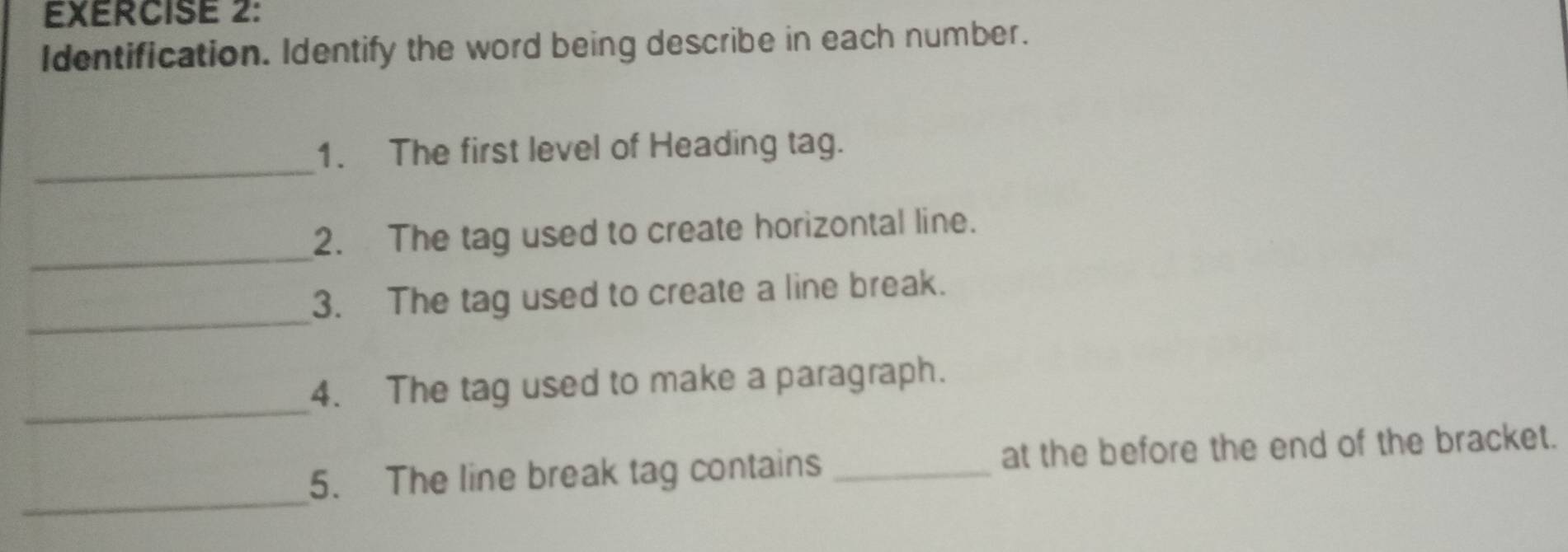 Identification. Identify the word being describe in each number. 
_ 
1. The first level of Heading tag. 
_ 
2. The tag used to create horizontal line. 
_ 
3. The tag used to create a line break. 
_ 
4. The tag used to make a paragraph. 
_ 
5. The line break tag contains _at the before the end of the bracket.