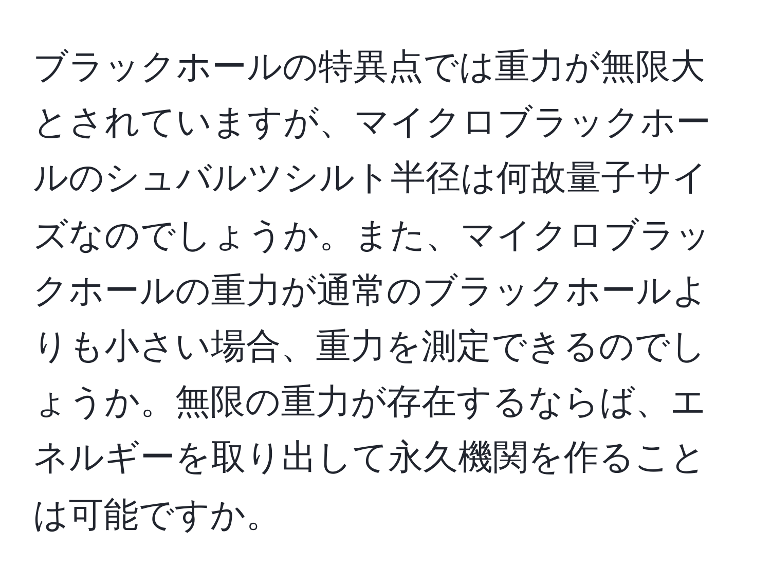 ブラックホールの特異点では重力が無限大とされていますが、マイクロブラックホールのシュバルツシルト半径は何故量子サイズなのでしょうか。また、マイクロブラックホールの重力が通常のブラックホールよりも小さい場合、重力を測定できるのでしょうか。無限の重力が存在するならば、エネルギーを取り出して永久機関を作ることは可能ですか。