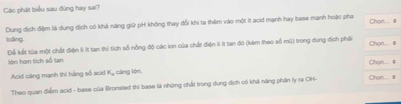 Các phát biểu sau đúng hay sai? 
Dung dịch đệm là dung dịch có khả năng giữ pH không thay đổi khi ta thêm vào một ít acid mạnh hay base mạnh hoặc pha Chọn... $ 
loǎng. 
Để kết tủa một chất điện li ít tan thì tích số nồng độ các ion của chất điện li ít tan đó (kèm theo số mũ) trong dung dịch phải Chọn.... $ 
lớn hơn tích số tan 
Acid càng mạnh thi hàng số acid K_a càng lớn. Chọn.... # 
Theo quan điểm acid - base của Bronsted thì base là những chất trong dung dịch có khả năng phân ly ra OH- 
Chọn... #