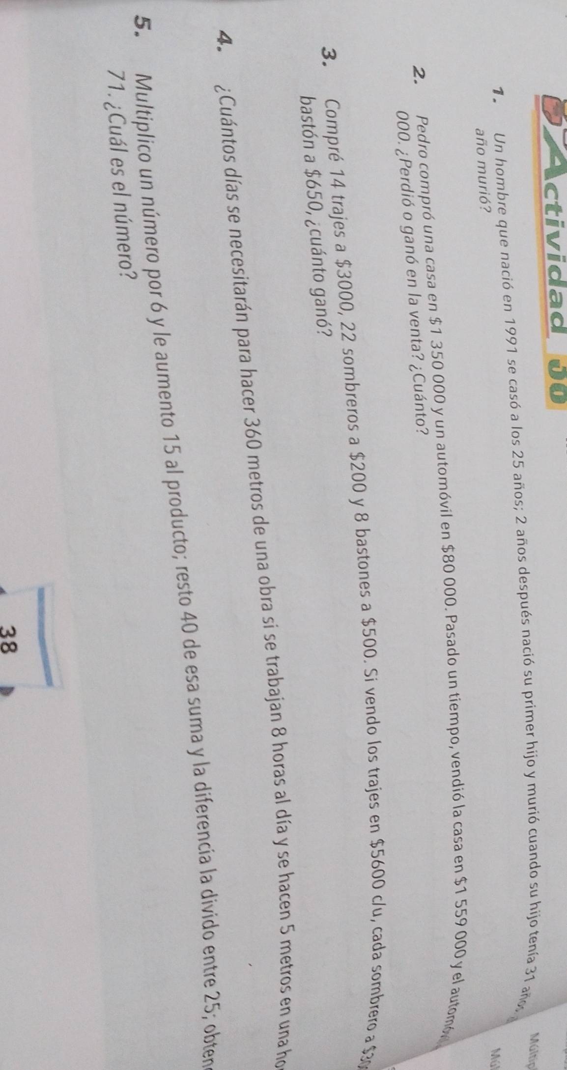 ctividad 00 
Múltip 
12 Un hombre que nació en 1991 se casó a los 25 años; 2 años después nació su primer hijo y murió cuando su hijo tenía 31 años 
Múl 
año murió? 
2. Pedro compró una casa en $1 350 000 y un automóvil en $80 000. Pasado un tiempo, vendió la casa en $1 559 000 y el automó 
000. ¿Perdió o ganó en la venta? ¿Cuánto? 
3. Compré 14 trajes a $3000, 22 sombreros a $200 y 8 bastones a $500. Si vendo los trajes en $5600 c/u, cada sombrero a $30
bastón a $650, ¿cuánto ganó? 
4. ¿Cuántos días se necesitarán para hacer 360 metros de una obra si se trabajan 8 horas al día y se hacen 5 metros en una ho 
5. Multiplico un número por 6 y le aumento 15 al producto; resto 40 de esa suma y la diferencia la divido entre 25; obten
71. ¿Cuál es el número? 
38