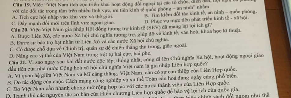 Việc “Việt Nam tích cực triển khai hoạt động đối ngoại tại các tổ chức, diễn dân, hội ngm đa ph
với các đối tác trọng tâm trên nhiều lĩnh vực, ưu tiên kinh tế quốc phòng - an ninh” nhãm
A. Tích cực hội nhập vào khu vực và thế giới. B. Tìm kiếm đối tác kinh tế, an ninh - quốc phòng.
C. Đẩy mạnh đổi mới trên lĩnh vực ngoại giao. D. Phục vụ mực tiêu phát triển kinh tế - xã hội.
Câu 20. Việc Việt Nam gia nhập Hội đồng tương trợ kinh tế (SEV) đã mang lại lợi ích gì?
A. Được Liên Xô, các nước Xã hội chủ nghĩa tương trợ, giúp đỡ về kinh tế, văn hoá, khoa học kĩ thuật.
B. Được sự bảo trợ hạt nhân từ Liên Xô và các nước Xã hội chủ nghĩa.
C. Có được chỗ dựa về Chính trị, quân sự đề chiến thắng thù trong, giặc ngoài.
D. Nâng cao vị thế của Việt Nam trong trật tự hai cực, hai phe.
Câu 21. Vì sao ngay sau khi đất nước độc lập, thống nhất, cùng đi lên Chủ nghĩa Xã hội, hoạt động ngoại giao
đầu tiên của nhà nước Cộng hoà xã hội chủ nghĩa Việt nam là gia nhập Liên hợp quốc?
A. Vì quan hệ giữa Việt Nam và Mĩ căng thẳng, Việt Nam, cần có sự can thiệp của Liên Hợp quốc.
B. Do tác động của cuộc Cách mạng công nghiệp và xu thế Toàn cầu hoá đang ngày càng phổ biến.
C. Do Việt Nam cần nhanh chóng mở rộng hợp tác với các nước thành viên của Liên Hợp quốc.
D. Tranh thủ các nguyên tắc cơ bản của Hiến chương Liên hợp quốc để bảo vệ lợi ích của quốc gia.
n chính sách đối ngoai như thế