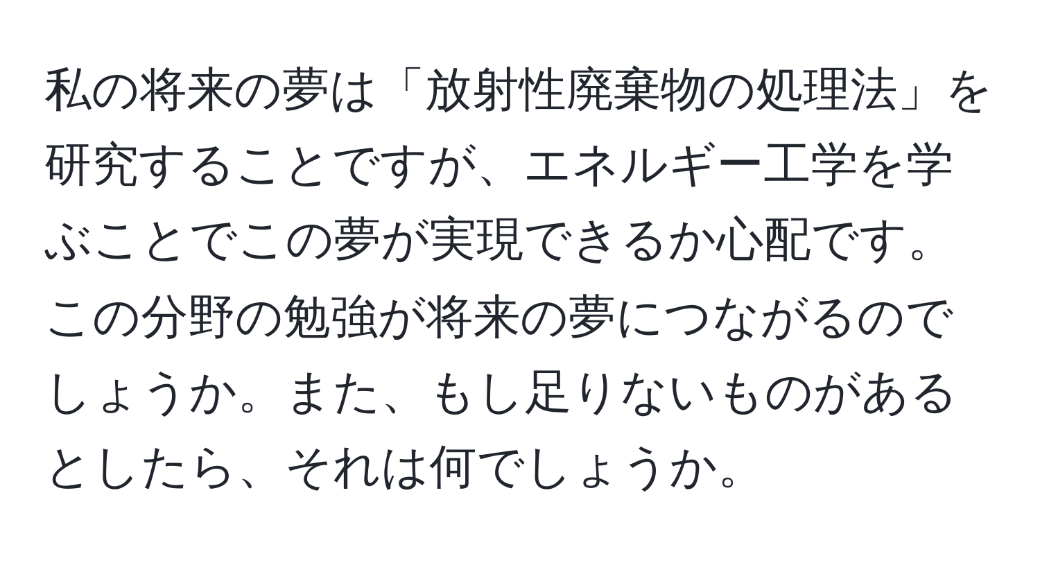 私の将来の夢は「放射性廃棄物の処理法」を研究することですが、エネルギー工学を学ぶことでこの夢が実現できるか心配です。この分野の勉強が将来の夢につながるのでしょうか。また、もし足りないものがあるとしたら、それは何でしょうか。