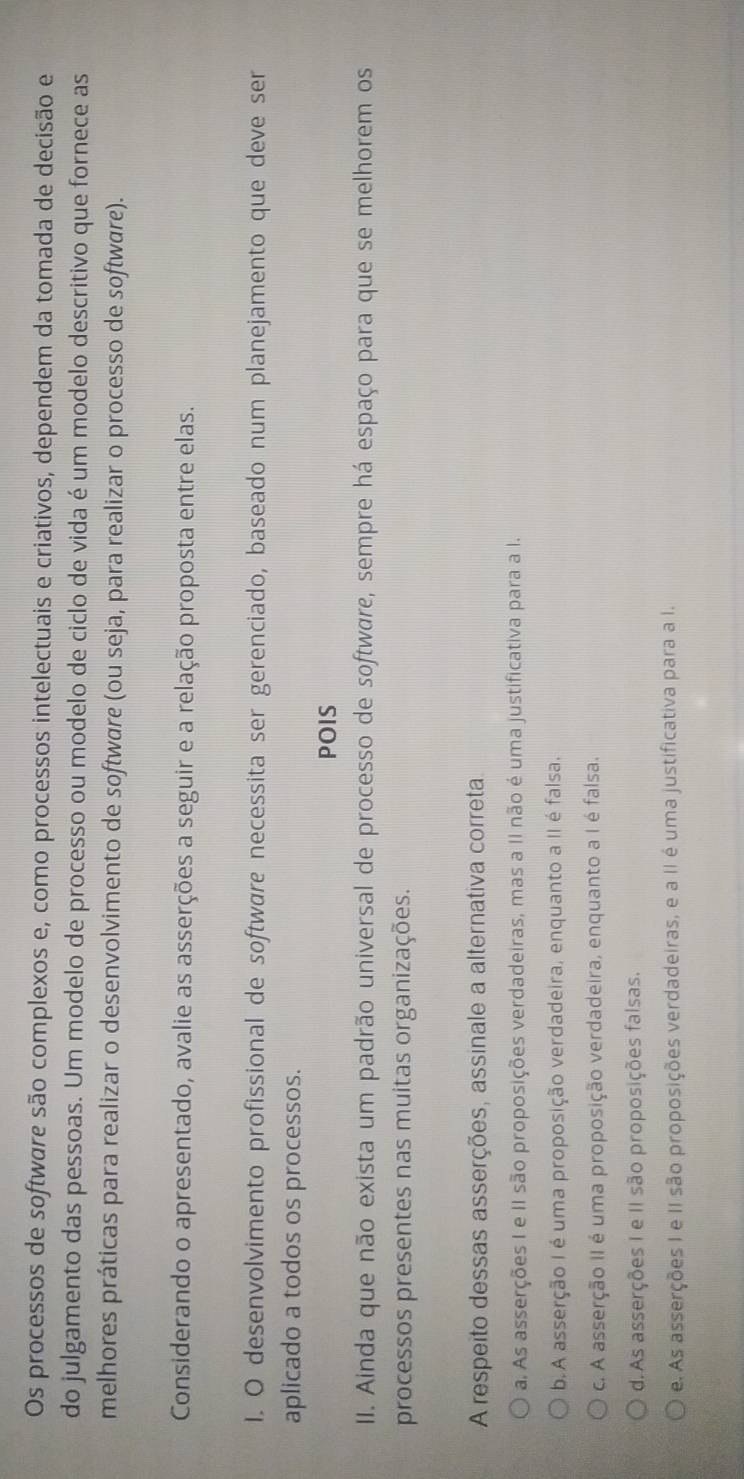 Os processos de software são complexos e, como processos intelectuais e criativos, dependem da tomada de decisão e
do julgamento das pessoas. Um modelo de processo ou modelo de ciclo de vida é um modelo descritivo que fornece as
melhores práticas para realizar o desenvolvimento de softwøre (ou seja, para realizar o processo de software).
Considerando o apresentado, avalie as asserções a seguir e a relação proposta entre elas.
I. O desenvolvimento profissional de softwøre necessita ser gerenciado, baseado num planejamento que deve ser
aplicado a todos os processos.
POIS
II. Ainda que não exista um padrão universal de processo de softwøre, sempre há espaço para que se melhorem os
processos presentes nas muitas organizações.
A respeito dessas asserções, assinale a alternativa correta
a. As asserções I e II são proposições verdadeiras, mas a II não é uma justificativa para a I.
b.A asserção I é uma proposição verdadeira, enquanto a II é falsa.
c. A asserção II é uma proposição verdadeira, enquanto a I é falsa.
d. As asserções I e II são proposições falsas.
e. As asserções I e II são proposições verdadeiras, e a II é uma justificativa para a I.