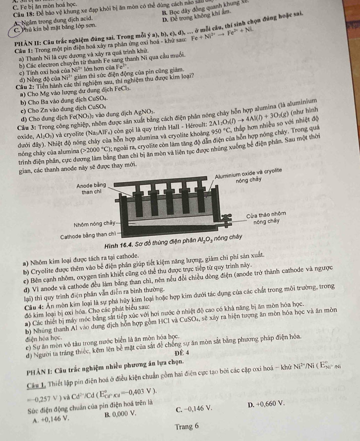 C. Fe bị ăn mòn hoá học.
Câu 18: Để bảo vệ khung xe đạp khỏi bị ăn mòn có thể dùng cách nào sảu UI B. Bọc dây đồng quanh khung xế,
A. Ngâm trong dung dịch acid.
D. Đề trong không khí ẩm
C. Phủ kín bề mặt bằng lớp sơn.
PHÀN II: Câu trắc nghiệm đúng sai. Trong mỗi ý a),b),c),d , .. ở mỗi câu, thí sinh chọn đúng hoặc sai.
Câu 1: Trong một pin điện hoá xảy ra phản ứng oxi hoá - khử sau: Fe+Ni^(2+)to Fe^(2+)+Ni.
a) Thanh Ni là cực dương và xảy ra quá trình khử.
b) Các electron chuyền từ thanh Fe sang thanh Ni qua cầu muối.
c) Tính oxi hoá của Ni^(2+) lớn hơn của Fe^(2+).
d) Nồng độ của Ni^(2+) * giảm thì sức điện động của pin cũng giảm.
Câu 2: Tiến hành các thí nghiệm sau, thí nghiệm thu được kim loại?
a) Cho Mg vào lượng dư dung dịch FeCl₃.
b) Cho Ba vào dung dịch C uSO_4
c) Cho Zn vảo dung dịch CuSO_4
Câu 3: Trong công nghiệp, nhôm được sản xuất bằng cách điện phân nóng chây hỗn hợp alumina (là aluminium
d) Cho dung djch Fe(NO_3) 2 vào dung dịch AgNO_3.
oxide, Al_2O_3) và cryolite (Na₃AlF₆) còn gọi là quy trình Hall - Héroult: 2Al_2O_3(l)to 4Al(l)+3O_2(g)
(như hình
đưới đây). Nhiệt độ nóng chảy của hỗn hợp alumina và cryolite khoảng 950°C, , thấp hơn nhiều so với nhiệt độ
trình điện phân, cực du 0; ngoài ra, cryolite còn làm tăng độ dẫn điện của hồn hợp nóng chảy. Trong quá
ng than chì bị ăn mòn và liên tục được nhúng xuống bể điện phân. Sau một thời
nóng chảy của alumina (>2000°C)
gian, cácanode này sẽ được thay mới.
a) Nhôm kim loại được tách ra tại cathode.
b) Cryolite được thêm vào bể điện phân giúp tiết kiệm năng lượng, giảm chi phí sản xuất.
c) Bên cạnh nhôm, oxygen tinh khiết cũng có thể thu được trực tiếp từ quy trình này.
d) Vì anode và cathode đều làm bằng than chì, nên nếu đổi chiều dòng điện (anode trở thành cathode và ngược
lại) thì quy trình điện phân vẫn diễn ra bình thường.
Câu 4: Ăn mòn kim loại là sự phá hủy kim loại hoặc hợp kim dưới tác dụng của các chất trong môi trường, trong
đó kim loại bị oxi hóa. Cho các phát biểu sau:
a) Các thiết bị máy móc bằng sắt tiếp xúc với hơi nước ở nhiệt độ cao có khả năng bị ăn mòn hóa học.
b) Nhúng thanh Al vào dung dịch hỗn hợp gồm HCl và CuSO_4 , sẽ xảy ra hiện tượng ăn mòn hóa học và ăn mòn
điện hóa học.
c) Sự ăn mòn vỏ tàu trong nước biển là ăn mòn hóa học.
d) Người ta tráng thiếc, kẽm lên bề mặt của sắt để chống sự ăn mòn sắt bằng phương pháp điện hóa.
Đè 4
PHÀN I: Câu trắc nghiệm nhiều phương án lựa chọn.
Câu 1. Thiết lập pin điện hoá ở điều kiện chuẩn gồm hai điện cực tạo bởi các cặp oxi hoá - khử Ni^(2+)/Ni(E_Ni^(2-)/Ni^circ 
=-0,257V) và Cd^(2+)/Cd(E_Cd^-/Cd^circ =-0,403V).
Sức điện động chuẩn của pin điện hoá trên là
A. +0,146 V. B. 0,000 V. C. −0,146 V. D. +0,660 V.
Trang 6