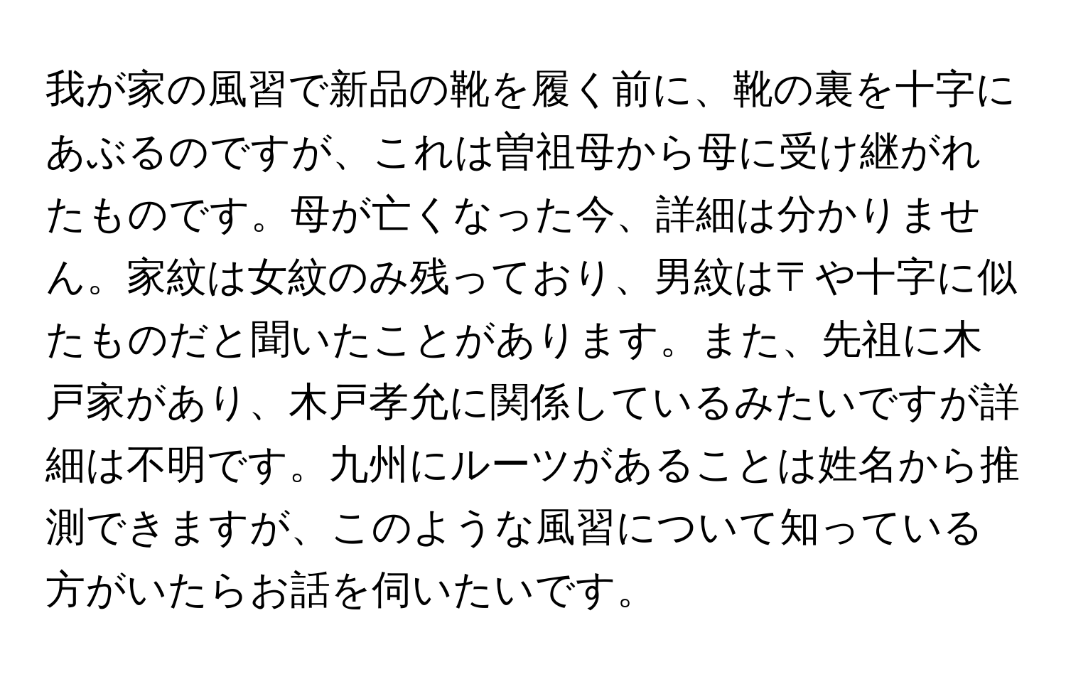 我が家の風習で新品の靴を履く前に、靴の裏を十字にあぶるのですが、これは曽祖母から母に受け継がれたものです。母が亡くなった今、詳細は分かりません。家紋は女紋のみ残っており、男紋は〒や十字に似たものだと聞いたことがあります。また、先祖に木戸家があり、木戸孝允に関係しているみたいですが詳細は不明です。九州にルーツがあることは姓名から推測できますが、このような風習について知っている方がいたらお話を伺いたいです。