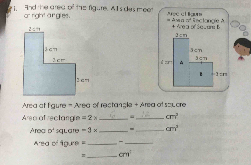 Find the area of the figure. All sides meet Area of figure 
at right angles. 
= Area of Rectangle A 
+ Area of Square B 


Area of figure = Area of rectangle + Area of square 
Area of rectangle =2* _ 
_=
cm^2
Area of square =3* _ 
_=
cm^2
Area of figure =_ 
_+ 
_=
cm^2