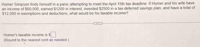 Homer Simpson finds himself in a panic attempting to meet the April 15th tax deadline. If Homer and his wife have 
an income of $60,000, earned $1200 in interest, invested $2500 in a tax-deferred savings plan, and have a total of
$12,000 in exemptions and deductions, what would be his taxable income? 
Homer's taxable income is $□
(Round to the nearest cent as needed.)