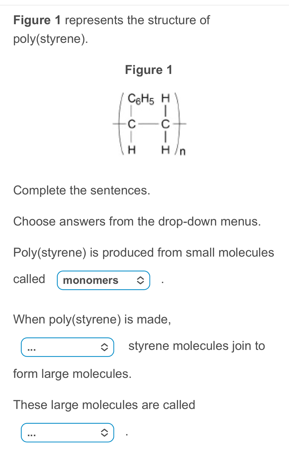 Figure 1 represents the structure of 
poly(styrene). 
Figure 1
beginpmatrix CoH_5H C-Cendpmatrix +
Complete the sentences. 
Choose answers from the drop-down menus. 
Poly(styrene) is produced from small molecules 
called monomers 
When poly(styrene) is made, 
styrene molecules join to 
form large molecules. 
These large molecules are called