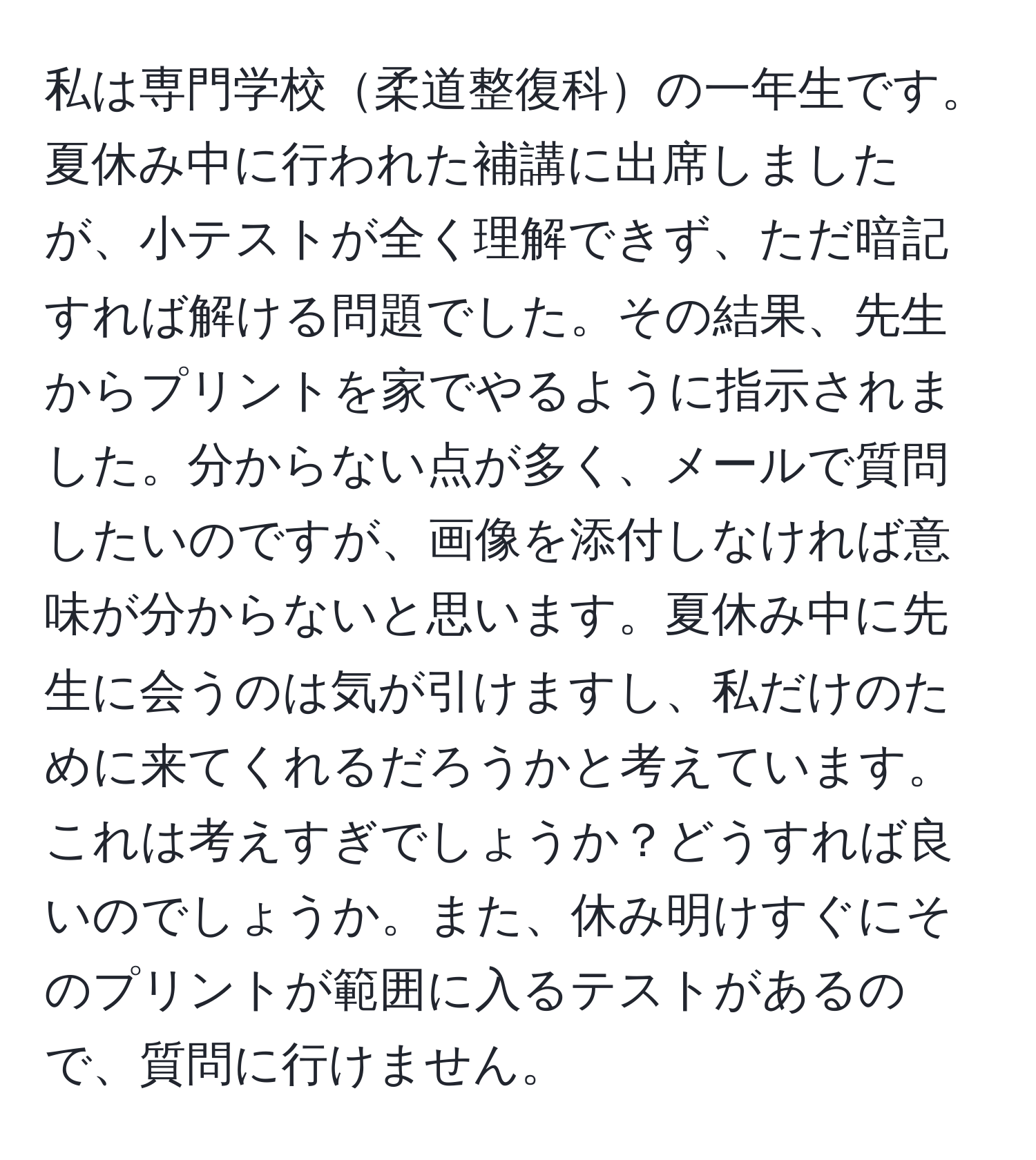 私は専門学校柔道整復科の一年生です。夏休み中に行われた補講に出席しましたが、小テストが全く理解できず、ただ暗記すれば解ける問題でした。その結果、先生からプリントを家でやるように指示されました。分からない点が多く、メールで質問したいのですが、画像を添付しなければ意味が分からないと思います。夏休み中に先生に会うのは気が引けますし、私だけのために来てくれるだろうかと考えています。これは考えすぎでしょうか？どうすれば良いのでしょうか。また、休み明けすぐにそのプリントが範囲に入るテストがあるので、質問に行けません。