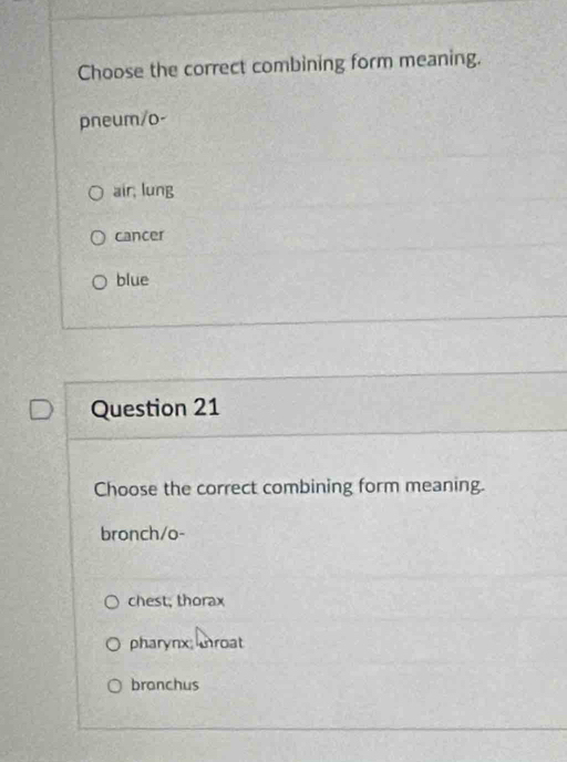 Choose the correct combining form meaning.
pneum/o-
air, lung
cancer
blue
Question 21
Choose the correct combining form meaning.
bronch/o-
chest; thorax
pharynx roat
branchus