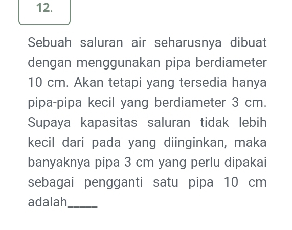 Sebuah saluran air seharusnya dibuat 
dengan menggunakan pipa berdiameter
10 cm. Akan tetapi yang tersedia hanya 
pipa-pipa kecil yang berdiameter 3 cm. 
Supaya kapasitas saluran tidak lebih 
kecil dari pada yang diinginkan, maka 
banyaknya pipa 3 cm yang perlu dipakai 
sebagai pengganti satu pipa 10 cm
adalah_