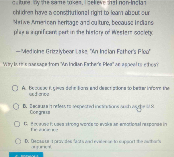 culture. By the same token, I believe that non-Indian
children have a constitutional right to learn about our
Native American heritage and culture, because Indians
play a significant part in the history of Western society.
—Medicine Grizzlybear Lake, ''An Indian Father's Plea''
Why is this passage from "An Indian Father's Plea" an appeal to ethos?
A. Because it gives definitions and descriptions to better inform the
audience
B. Because it refers to respected institutions such as the U.S.
Congress
C. Because it uses strong words to evoke an emotional response in
the audience
D. Because it provides facts and evidence to support the author's
argument