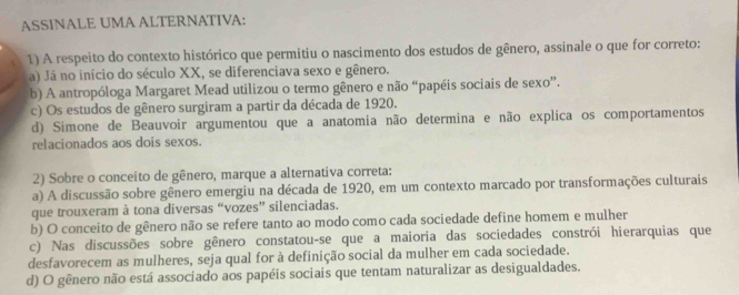 ASSINALE UMA ALTERNATIVA:
1) A respeito do contexto histórico que permitiu o nascimento dos estudos de gênero, assinale o que for correto:
a) Já no início do século XX, se diferenciava sexo e gênero.
b) A antropóloga Margaret Mead utilizou o termo gênero e não “papéis sociais de sexo”.
c) Os estudos de gênero surgiram a partir da década de 1920.
d) Simone de Beauvoir argumentou que a anatomia não determina e não explica os comportamentos
relacionados aos dois sexos.
2) Sobre o conceito de gênero, marque a alternativa correta:
a) A discussão sobre gênero emergiu na década de 1920, em um contexto marcado por transformações culturais
que trouxeram à tona diversas “vozes” silenciadas.
b) O conceito de gênero não se refere tanto ao modo como cada sociedade define homem e mulher
c) Nas discussões sobre gênero constatou-se que a maioria das sociedades constrói hierarquias que
desfavorecem as mulheres, seja qual for à definição social da mulher em cada sociedade.
d) O gênero não está associado aos papéis sociais que tentam naturalizar as desigualdades.