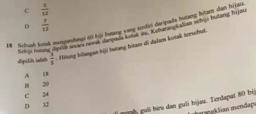 c  5/12 
D  7/12 
18 Sebuah kotak mengandungi 60 biji butang yang terdiri daripada butang hitam dan hijau
Sebiji butan dipilih secara rawak daripada kotak itu. Kebarangkalian sebiji butang hijau
dipilih ialah  3/5 . Hitung bilangan biji butang hitam di dalam kotak tersebut
A 18
B 20
C 24
i mrah, guli biru dan guli hijau. Terdapat 80 bij
D 32
mngklian mendap