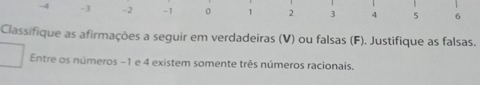 -4 -3 -2 -1 0 1 2 3 4 5 6
Classifique as afirmações a seguir em verdadeiras (V) ou falsas (F). Justifique as falsas. 
Entre os números −1 e 4 existem somente três números racionais.