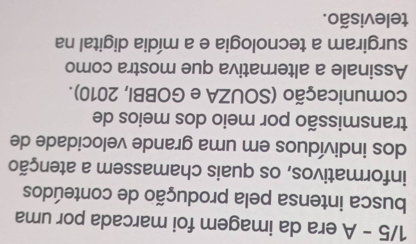 1/5 - A era da imagem foi marcada por uma 
busca intensa pela produção de conteúdos 
informativos, os quais chamassem a atenção 
dos indivíduos em uma grande velocidade de 
transmissão por meio dos meios de 
comunicação (SOUZA e GOBBI, 2010). 
Assinale a alternativa que mostra como 
surgiram a tecnologia e a mídia digital na 
televisão.