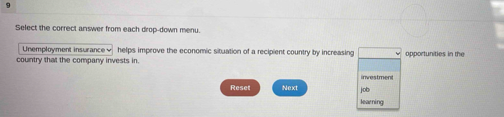 Select the correct answer from each drop-down menu. 
Unemployment insurance helps improve the economic situation of a recipient country by increasing opportunities in the 
country that the company invests in. 
investment 
Reset Next job 
learning