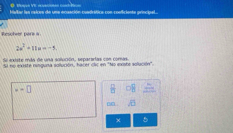 ● Bloque VII: ecuaciones cuadráticas 
Hallar las raíces de una ecuación cuadrática con coeficiente principal.. 
Resolver para #
2u^2+11u=-5. 
Si existe más de una solución, separarlas con comas. 
Si no existe ninguna solución, hacer clic en "No existe solución".
u=□
 □ /□   □  □ /□  
□□ . sqrt(□ ) 
×