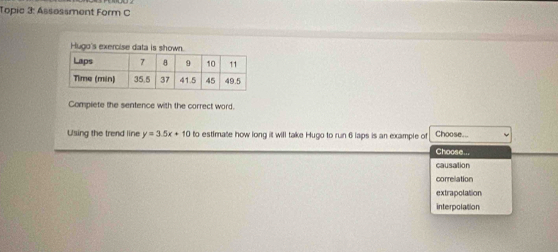 Topic 3: Ássøssment Form C
Hugo's exercise data is shown.
Compiete the sentence with the correct word.
Using the trend line y=3.5x+10 to estimate how long it will take Hugo to run 6 laps is an example of Choose...
Choose...
causation
correlation
extrapolation
interpolation