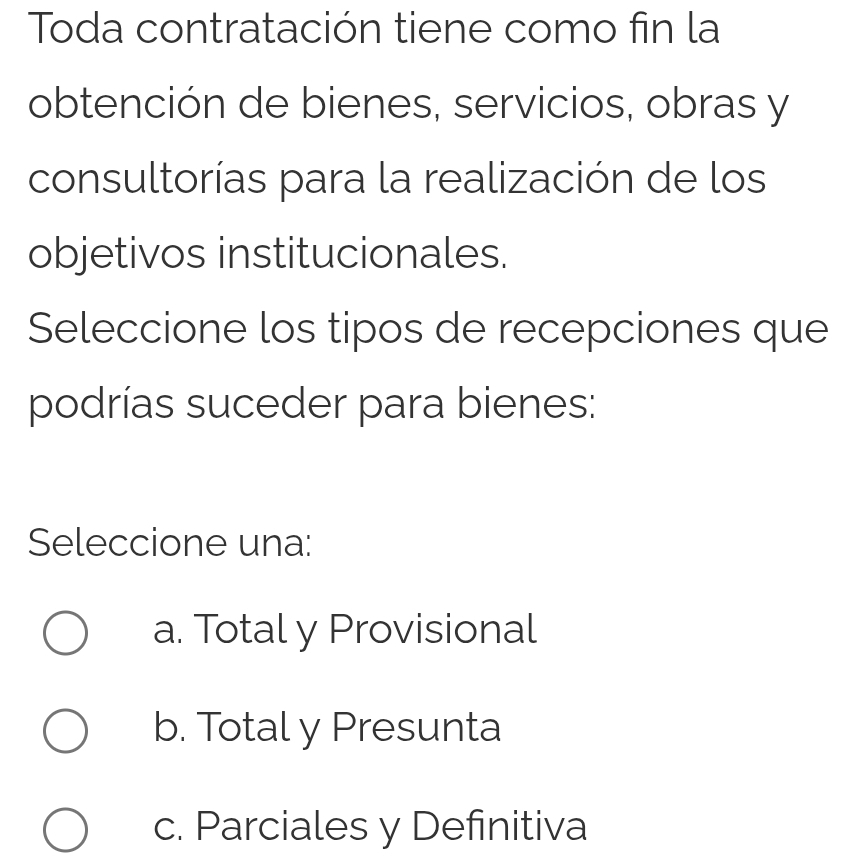 Toda contratación tiene como fin la
obtención de bienes, servicios, obras y
consultorías para la realización de los
objetivos institucionales.
Seleccione los tipos de recepciones que
podrías suceder para bienes:
Seleccione una:
a. Total y Provisional
b. Total y Presunta
c. Parciales y Definitiva