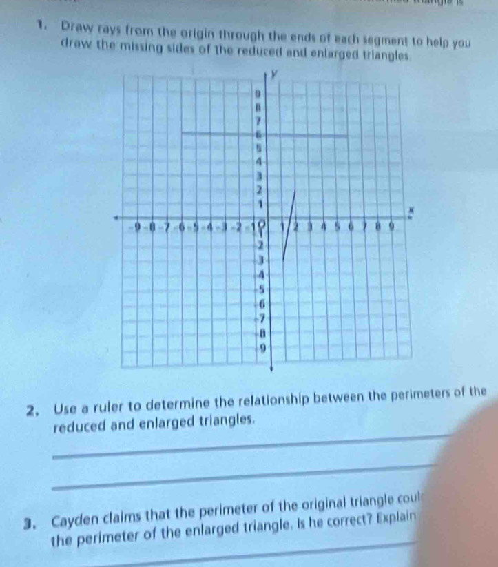 Draw rays from the origin through the ends of each segment to help you 
draw the missing sides of the reduced and enlarged triangles. 
2. Use a ruler to determine the relationship between the perimeters of the 
_ 
reduced and enlarged triangles. 
_ 
3. Cayden claims that the perimeter of the original triangle coul 
_ 
the perimeter of the enlarged triangle. Is he correct? Explain