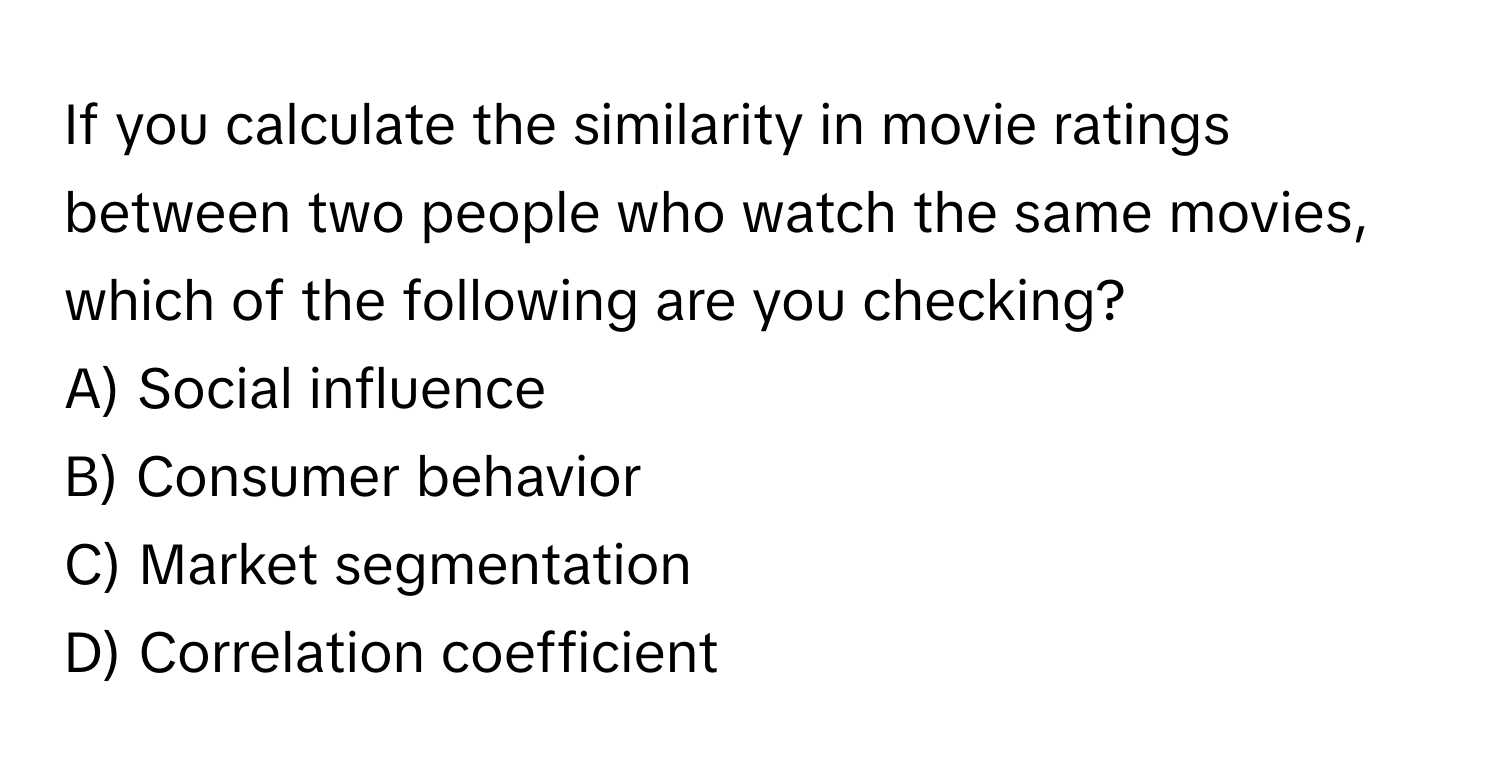 If you calculate the similarity in movie ratings between two people who watch the same movies, which of the following are you checking?

A) Social influence 
B) Consumer behavior 
C) Market segmentation 
D) Correlation coefficient