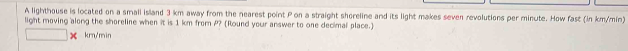 A lighthouse is located on a small island 3 km away from the nearest point P on a straight shoreline and its light makes seven revolutions per minute. How fast (in km/min) 
light moving along the shoreline when it is 1 km from P? (Round your answer to one decimal place.)
km/min