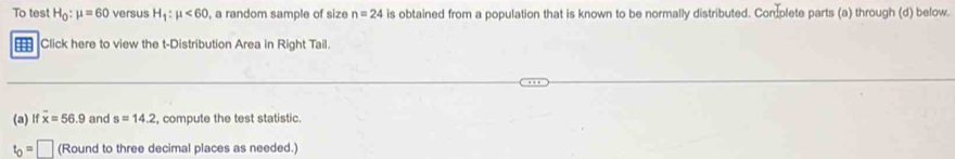 To test H_0:mu =60 versus H_1:mu <60</tex> , a random sample of size n=24 is obtained from a population that is known to be normally distributed. Con plete parts (a) through (d) below. 
1 Click here to view the t-Distribution Area in Right Tail. 
(a) If overline x=56.9 and s=14.2 , compute the test statistic.
t_0=□ (Round to three decimal places as needed.)