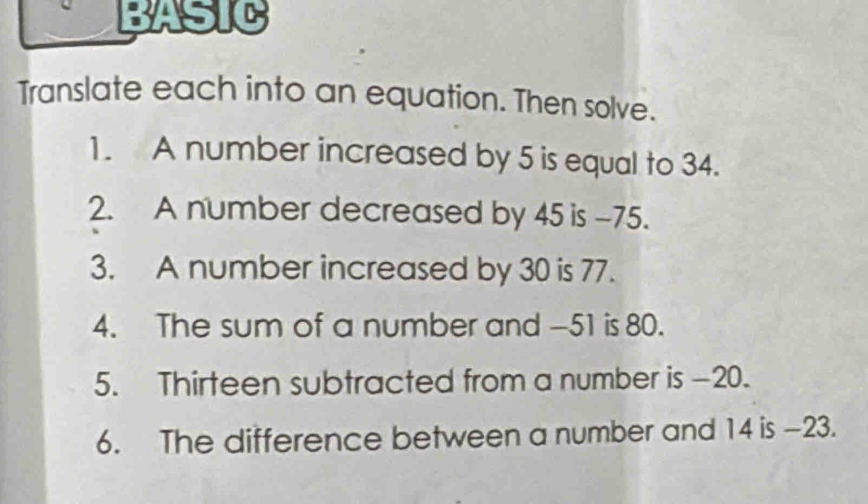 BASIC 
Translate each into an equation. Then solve. 
1. A number increased by 5 is equal to 34. 
2. A number decreased by 45 is -75. 
3. A number increased by 30 is 77. 
4. The sum of a number and -51 is 80. 
5. Thirteen subtracted from a number is -20. 
6. The difference between a number and 14 is -23.