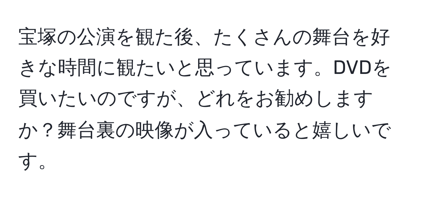 宝塚の公演を観た後、たくさんの舞台を好きな時間に観たいと思っています。DVDを買いたいのですが、どれをお勧めしますか？舞台裏の映像が入っていると嬉しいです。